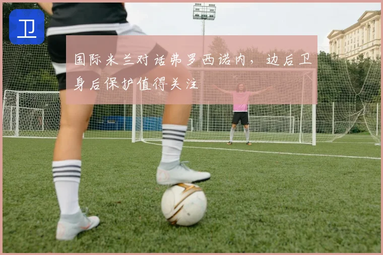 国际米兰对话弗罗西诺内，边后卫身后保护值得关注